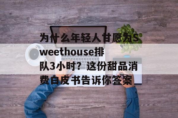 为什么年轻人甘愿为Sweethouse排队3小时？这份甜品消费白皮书告诉你答案-第1张图片-