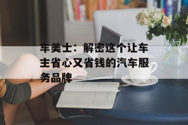 车美士：解密这个让车主省心又省钱的汽车服务品牌-第1张图片-
