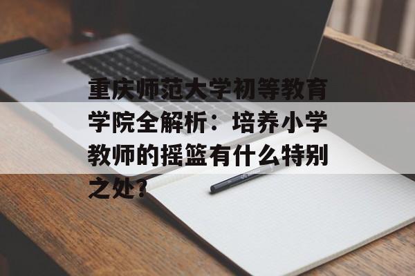 重庆师范大学初等教育学院全解析:培养小学教师的摇篮有什么特别之处?-第1张图片- 重庆师范大学初等教育学院全解析:培养小学教师的摇篮有什么特别之处?-第1张图片-