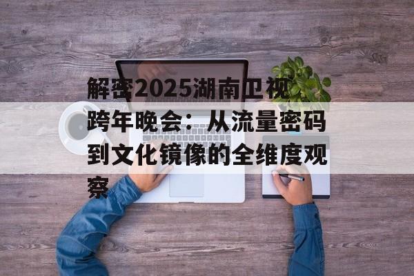 解密2025湖南卫视跨年晚会：从流量密码到文化镜像的全维度观察-第1张图片-