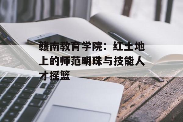 赣南教育学院：红土地上的师范明珠与技能人才摇篮-第1张图片-