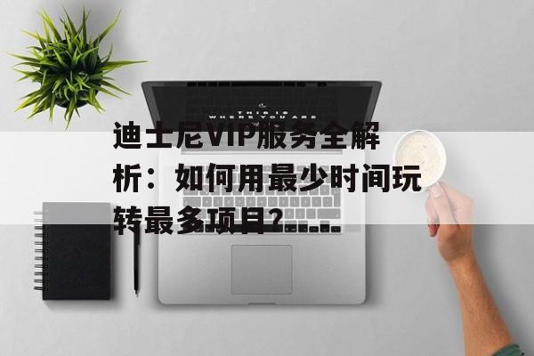 迪士尼VIP服务全解析：如何用最少时间玩转最多项目？-第1张图片-