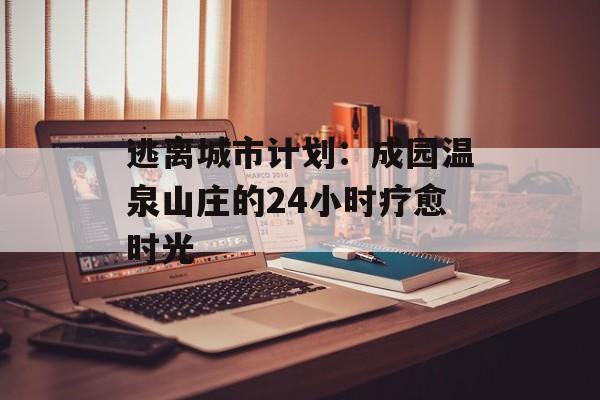 逃离城市计划：成园温泉山庄的24小时疗愈时光-第1张图片-