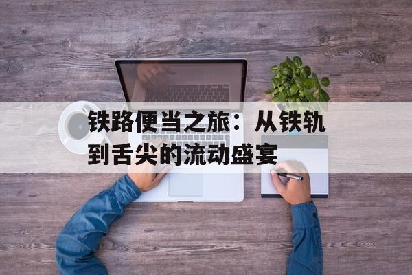 铁路便当之旅：从铁轨到舌尖的流动盛宴-第1张图片-