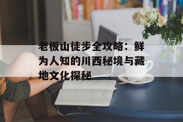 老板山徒步全攻略：鲜为人知的川西秘境与藏地文化探秘-第1张图片-
