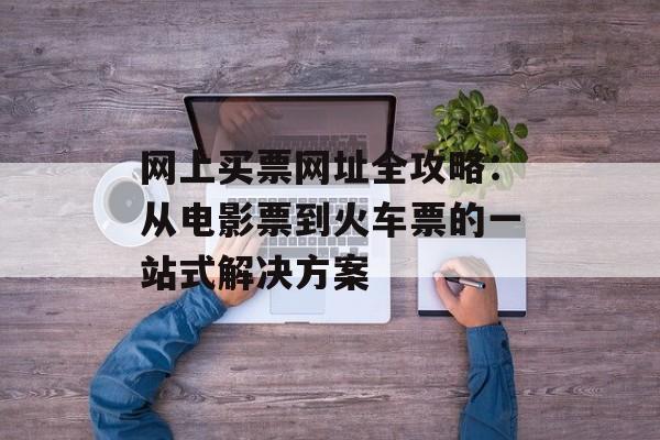 网上买票网址全攻略：从电影票到火车票的一站式解决方案-第1张图片-