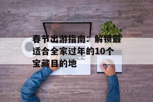 春节出游指南：解锁最适合全家过年的10个宝藏目的地-第1张图片-