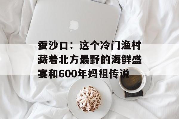 蚕沙口:这个冷门渔村藏着北方最野的海鲜盛宴和600年妈祖传说-第1张图片- 蚕沙口:这个冷门渔村藏着北方最野的海鲜盛宴和600年妈祖传说-第1张图片-
