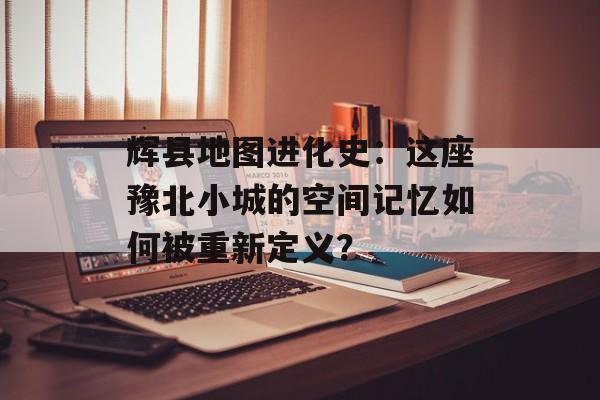 辉县地图进化史：这座豫北小城的空间记忆如何被重新定义？-第1张图片-