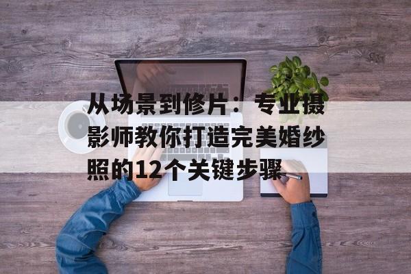 从场景到修片：专业摄影师教你打造完美婚纱照的12个关键步骤-第1张图片-