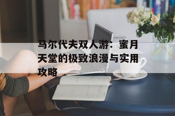 马尔代夫双人游：蜜月天堂的极致浪漫与实用攻略-第1张图片-