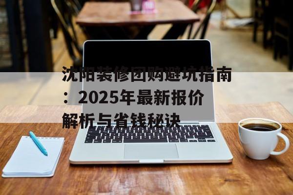沈阳装修团购避坑指南：2025年最新报价解析与省钱秘诀-第1张图片-