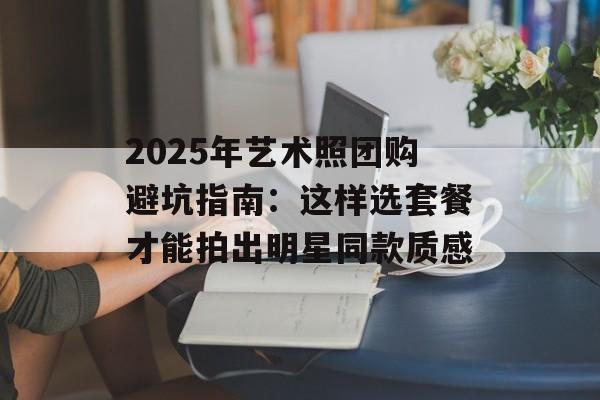 2025年艺术照团购避坑指南：这样选套餐才能拍出明星同款质感-第1张图片-