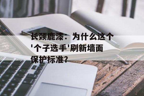 长颈鹿漆：为什么这个'个子选手'刷新墙面保护标准？-第1张图片-