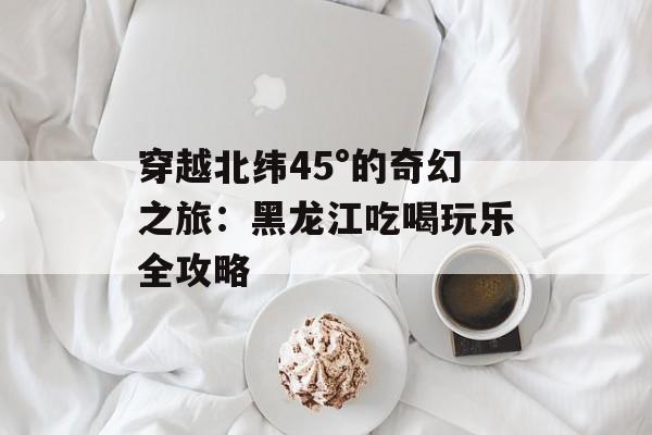 穿越北纬45°的奇幻之旅：黑龙江吃喝玩乐全攻略-第1张图片-