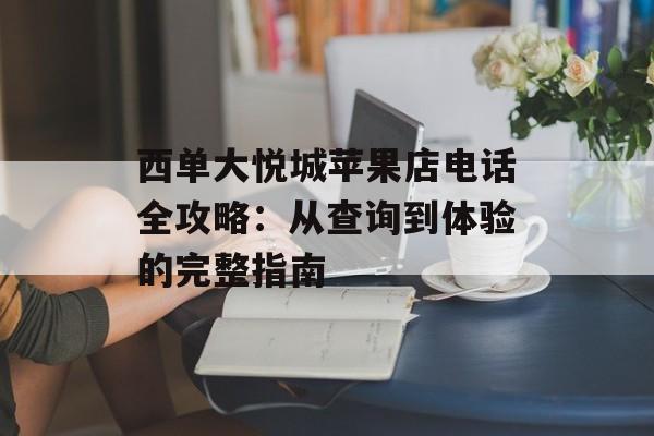 西单大悦城苹果店电话全攻略：从查询到体验的完整指南-第1张图片-