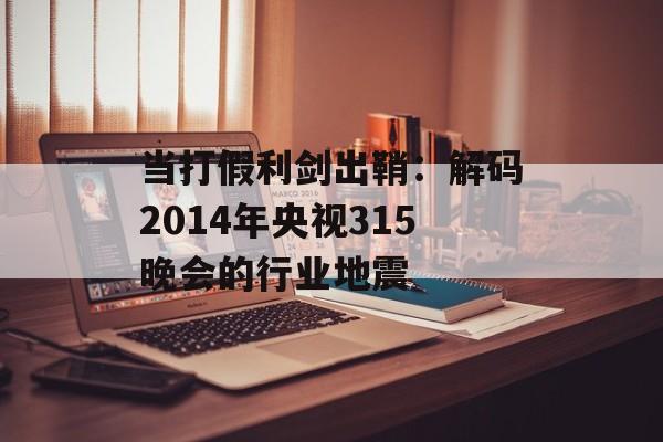当打假利剑出鞘：解码2014年央视315晚会的行业地震-第1张图片-