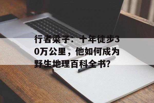 行者梁子：十年徒步30万公里，他如何成为野生地理百科全书？-第1张图片-