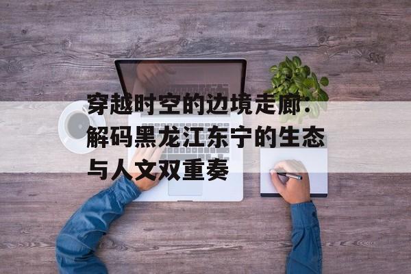 穿越时空的边境走廊：解码黑龙江东宁的生态与人文双重奏-第1张图片-