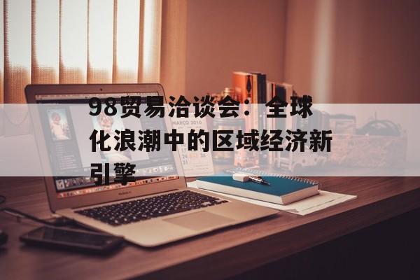98贸易洽谈会：全球化浪潮中的区域经济新引擎-第1张图片-