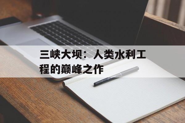 三峡大坝：人类水利工程的巅峰之作-第1张图片-