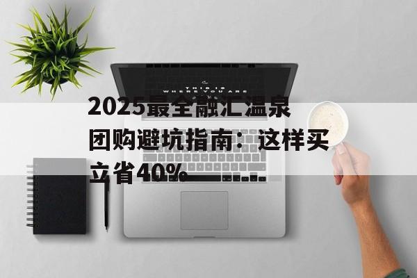 2025最全融汇温泉团购避坑指南：这样买立省40%-第1张图片-