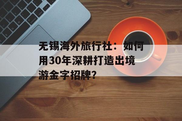 无锡海外旅行社：如何用30年深耕打造出境游金字招牌？-第1张图片-