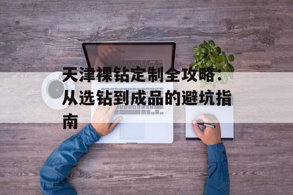 天津裸钻定制全攻略：从选钻到成品的避坑指南-第1张图片-