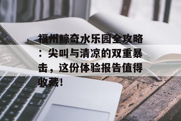 福州鲸奇水乐园全攻略：尖叫与清凉的双重暴击，这份体验报告值得收藏！-第1张图片-