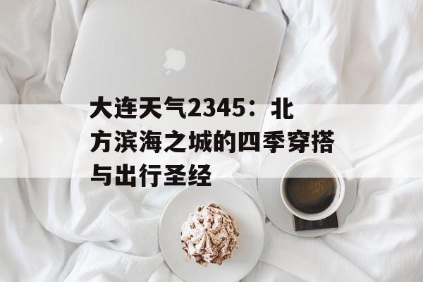 大连天气2345：北方滨海之城的四季穿搭与出行圣经-第1张图片-
