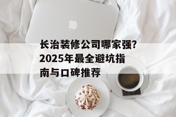 长治装修公司哪家强？2025年最全避坑指南与口碑推荐-第1张图片-