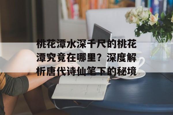 桃花潭水深千尺的桃花潭究竟在哪里？深度解析唐代诗仙笔下的秘境-第1张图片-