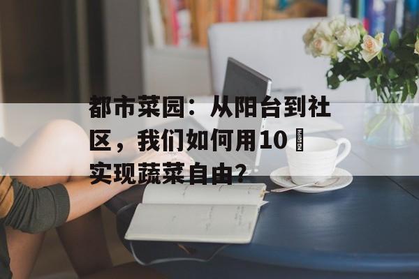 都市菜园：从阳台到社区，我们如何用10㎡实现蔬菜自由？-第1张图片-