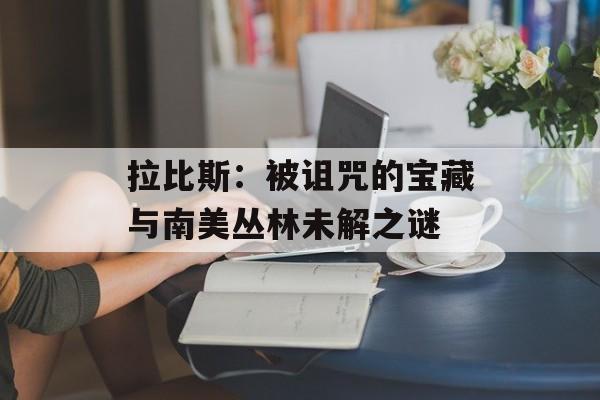 拉比斯:被诅咒的宝藏与南美丛林未解之谜-第1张图片- 拉比斯:被诅咒的宝藏与南美丛林未解之谜-第1张图片-