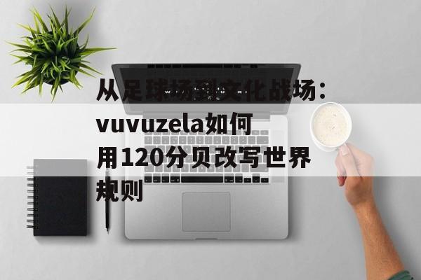 从足球场到文化战场：vuvuzela如何用120分贝改写世界规则-第1张图片-