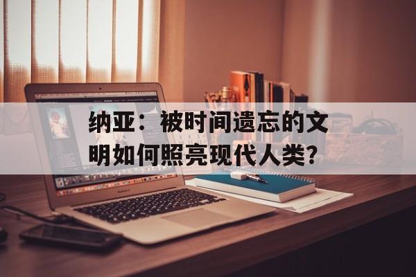 纳亚：被时间遗忘的文明如何照亮现代人类？-第1张图片-