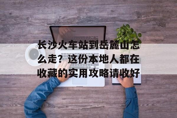 长沙火车站到岳麓山怎么走?这份本地人都在收藏的实用攻略请收好-第1张图片- 长沙火车站到岳麓山怎么走?这份本地人都在收藏的实用攻略请收好-第1张图片-