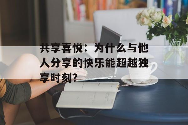 共享喜悦：为什么与他人分享的快乐能超越独享时刻？-第1张图片-