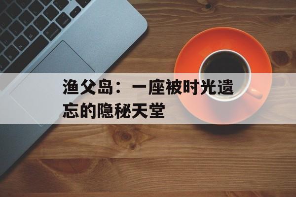 渔父岛：一座被时光遗忘的隐秘天堂-第1张图片-