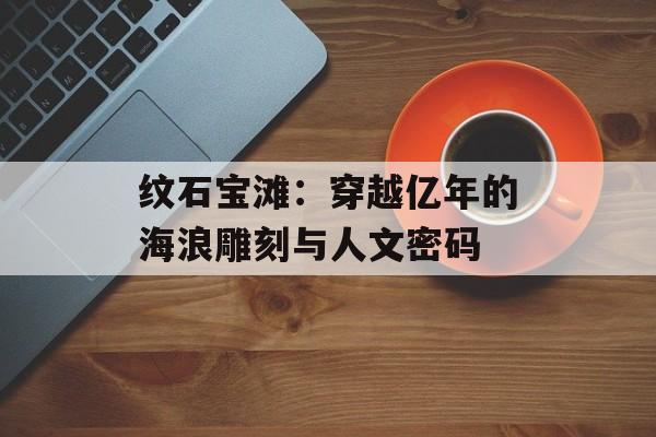 纹石宝滩:穿越亿年的海浪雕刻与人文密码-第1张图片- 纹石宝滩:穿越亿年的海浪雕刻与人文密码-第1张图片-