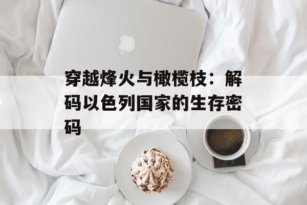 穿越烽火与橄榄枝：解码以色列国家的生存密码-第1张图片-