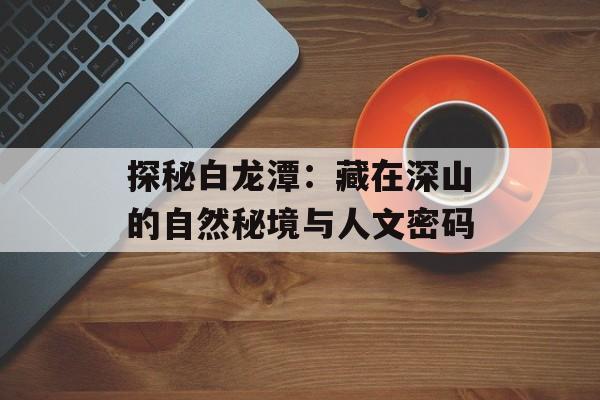 探秘白龙潭：藏在深山的自然秘境与人文密码-第1张图片-