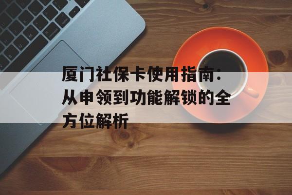 厦门社保卡使用指南：从申领到功能解锁的全方位解析-第1张图片-