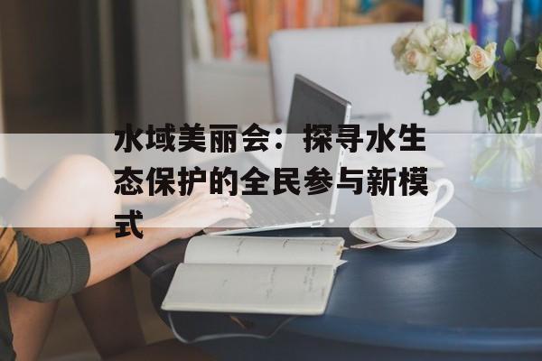 水域美丽会:探寻水生态保护的全民参与新模式-第1张图片- 水域美丽会:探寻水生态保护的全民参与新模式-第1张图片-