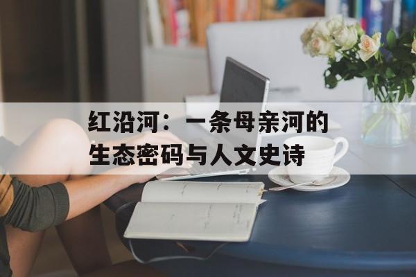 红沿河:一条母亲河的生态密码与人文史诗-第1张图片- 红沿河:一条母亲河的生态密码与人文史诗-第1张图片-