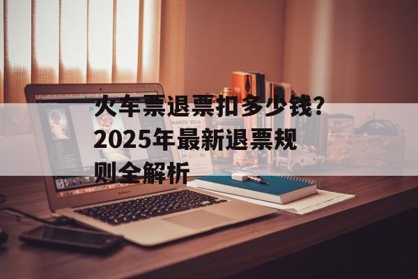 火车票退票扣多少钱？2025年最新退票规则全解析-第1张图片-