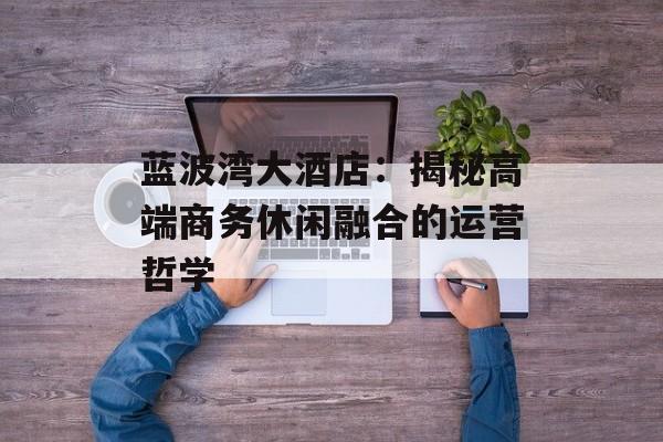 蓝波湾大酒店：揭秘高端商务休闲融合的运营哲学-第1张图片-