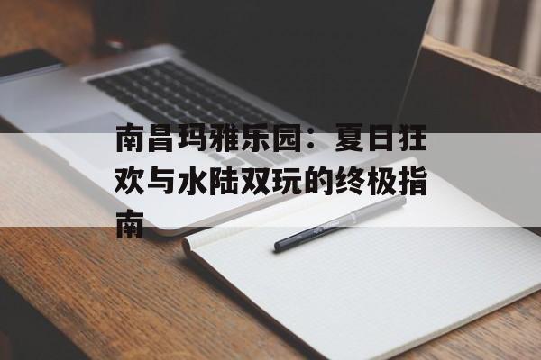 南昌玛雅乐园：夏日狂欢与水陆双玩的终极指南-第1张图片-