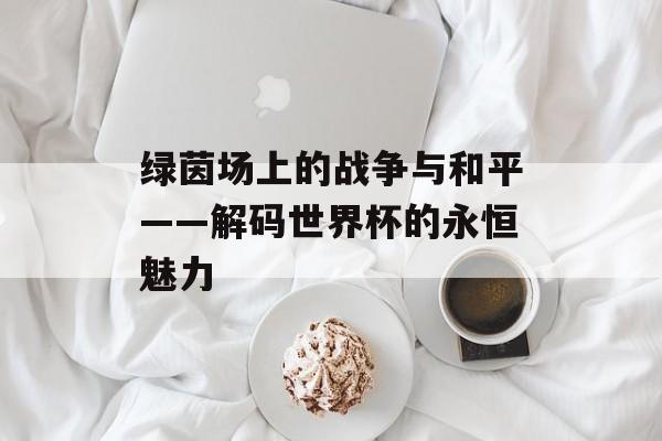 绿茵场上的战争与和平——解码世界杯的永恒魅力-第1张图片-