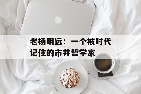 老杨明远：一个被时代记住的市井哲学家-第1张图片-